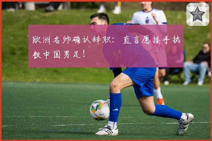 欧洲名帅确认辞职：直言愿接手执教中国男足！