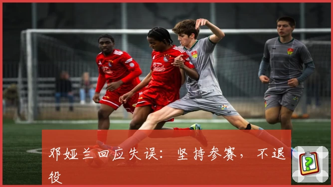 邓娅兰回应失误:坚持参赛,不退役