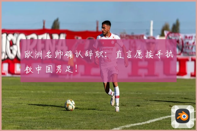欧洲名帅确认辞职：直言愿接手执教中国男足！