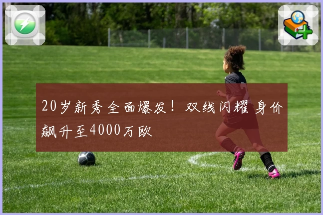 20岁新秀全面爆发!双线闪耀 身价飙升至4000万欧