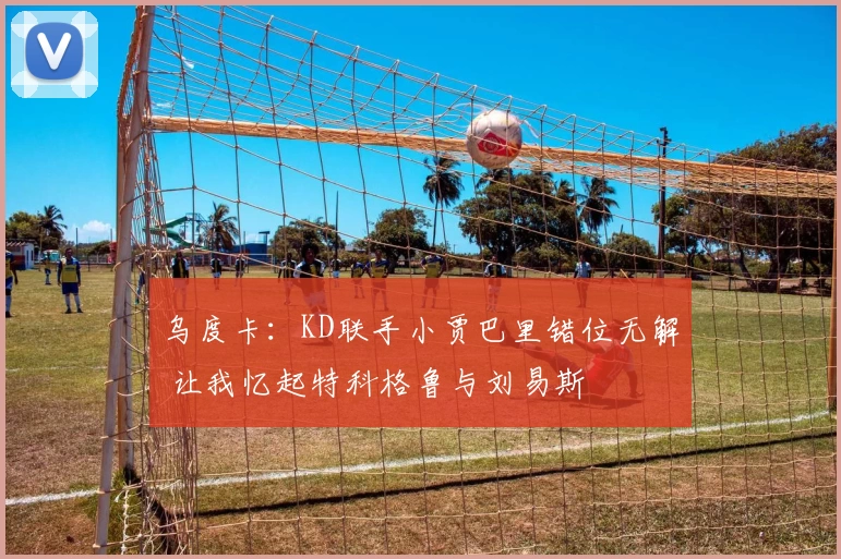 乌度卡：KD联手小贾巴里错位无解 让我忆起特科格鲁与刘易斯