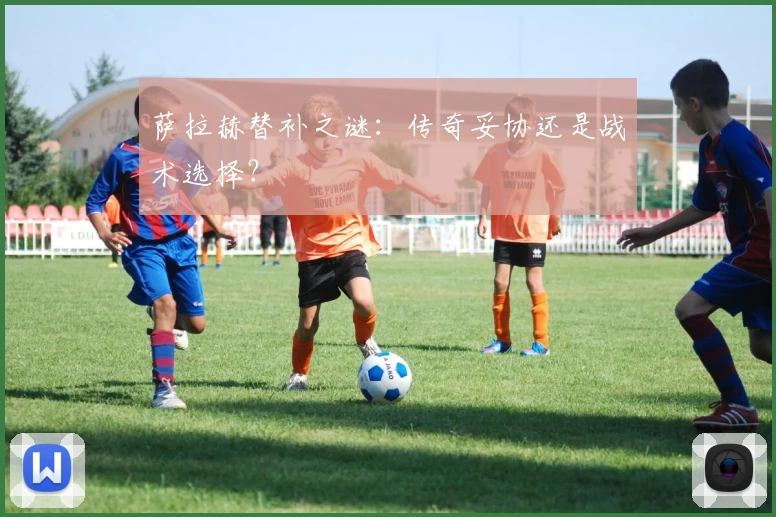 萨拉赫替补之谜：传奇妥协还是战术选择？