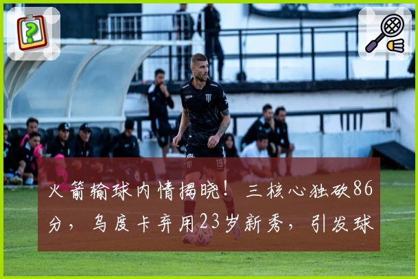 火箭输球内情揭晓！三核心独砍86分，乌度卡弃用23岁新秀，引发球迷热议