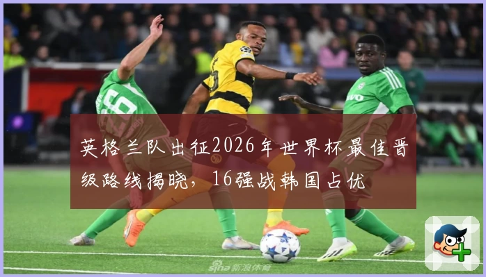 英格兰队出征2026年世界杯最佳晋级路线揭晓，16强战韩国占优