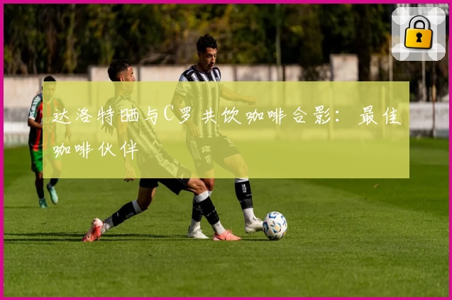 达洛特晒与C罗共饮咖啡合影:最佳咖啡伙伴