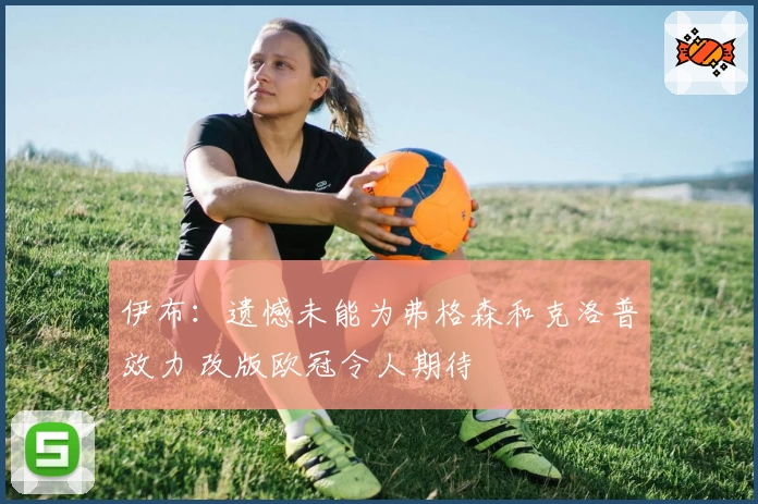 伊布:遗憾未能为弗格森和克洛普效力 改版欧冠令人期待
