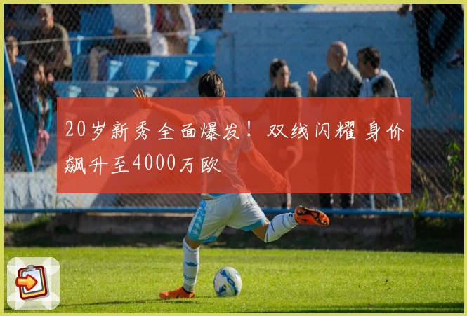 20岁新秀全面爆发！双线闪耀 身价飙升至4000万欧