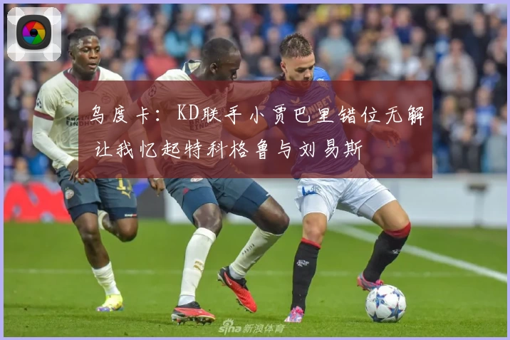 乌度卡：KD联手小贾巴里错位无解 让我忆起特科格鲁与刘易斯