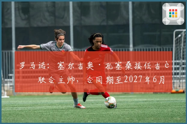 罗马诺:塞尔吉奥·孔塞桑接任吉达联合主帅,合同期至2027年6月